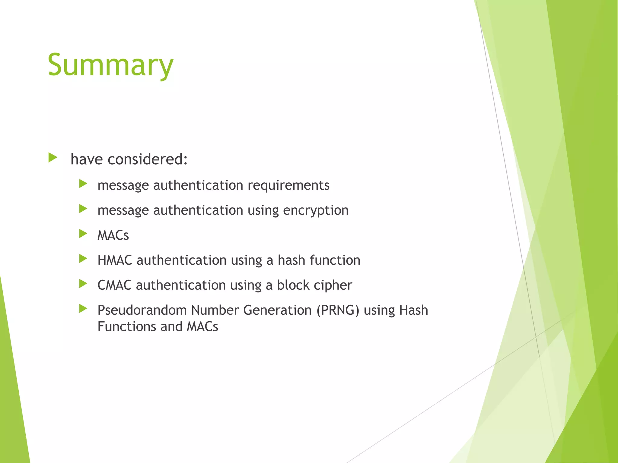 Summary  have considered:  message authentication requirements  message authentication using encryption  MACs  HMAC authentication using a hash function  CMAC authentication using a block cipher  Pseudorandom Number Generation (PRNG) using Hash Functions and MACs 
