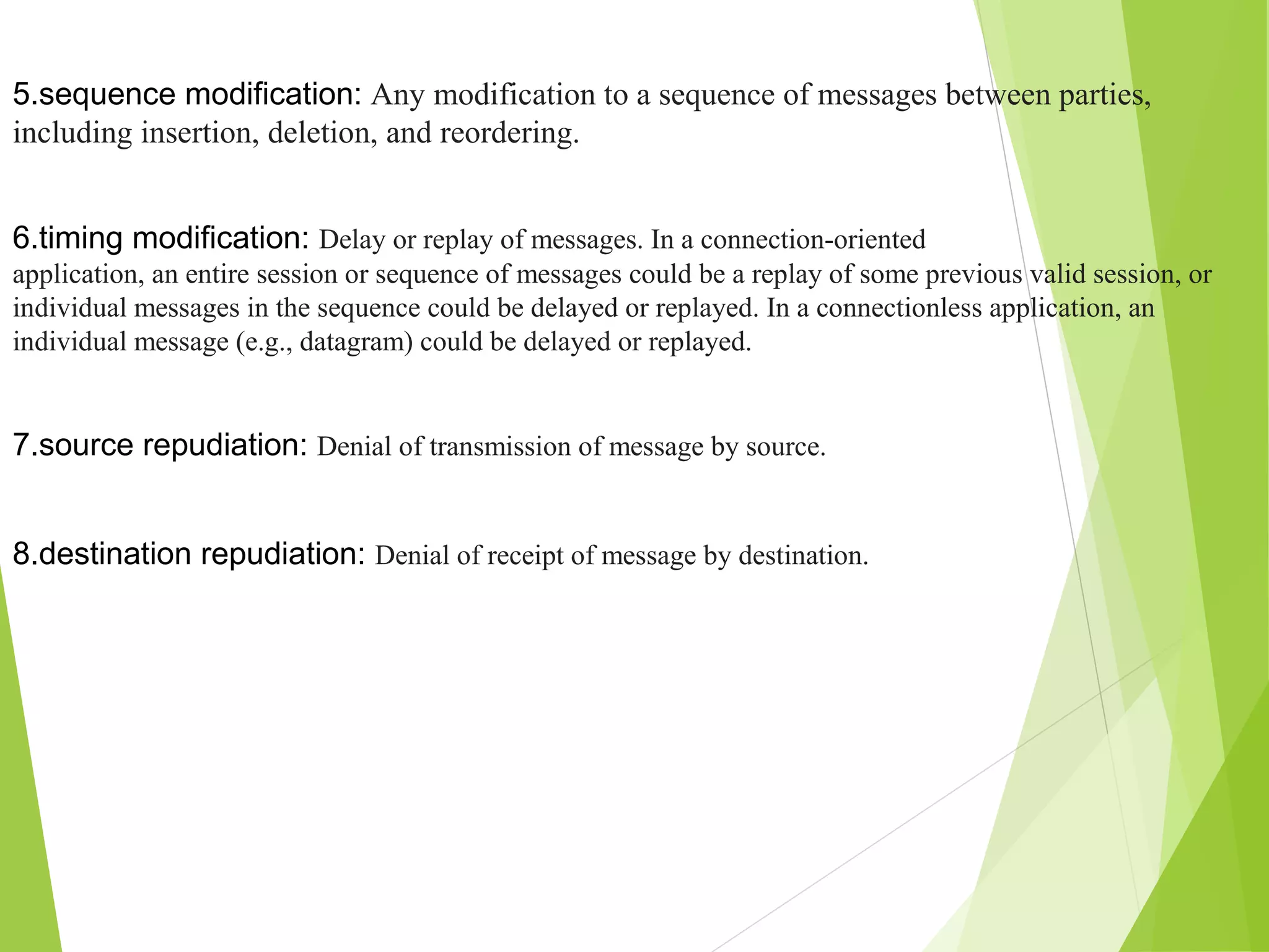 5.sequence modification: Any modification to a sequence of messages between parties, including insertion, deletion, and reordering. 6.timing modification: Delay or replay of messages. In a connection-oriented application, an entire session or sequence of messages could be a replay of some previous valid session, or individual messages in the sequence could be delayed or replayed. In a connectionless application, an individual message (e.g., datagram) could be delayed or replayed. 7.source repudiation: Denial of transmission of message by source. 8.destination repudiation: Denial of receipt of message by destination. 