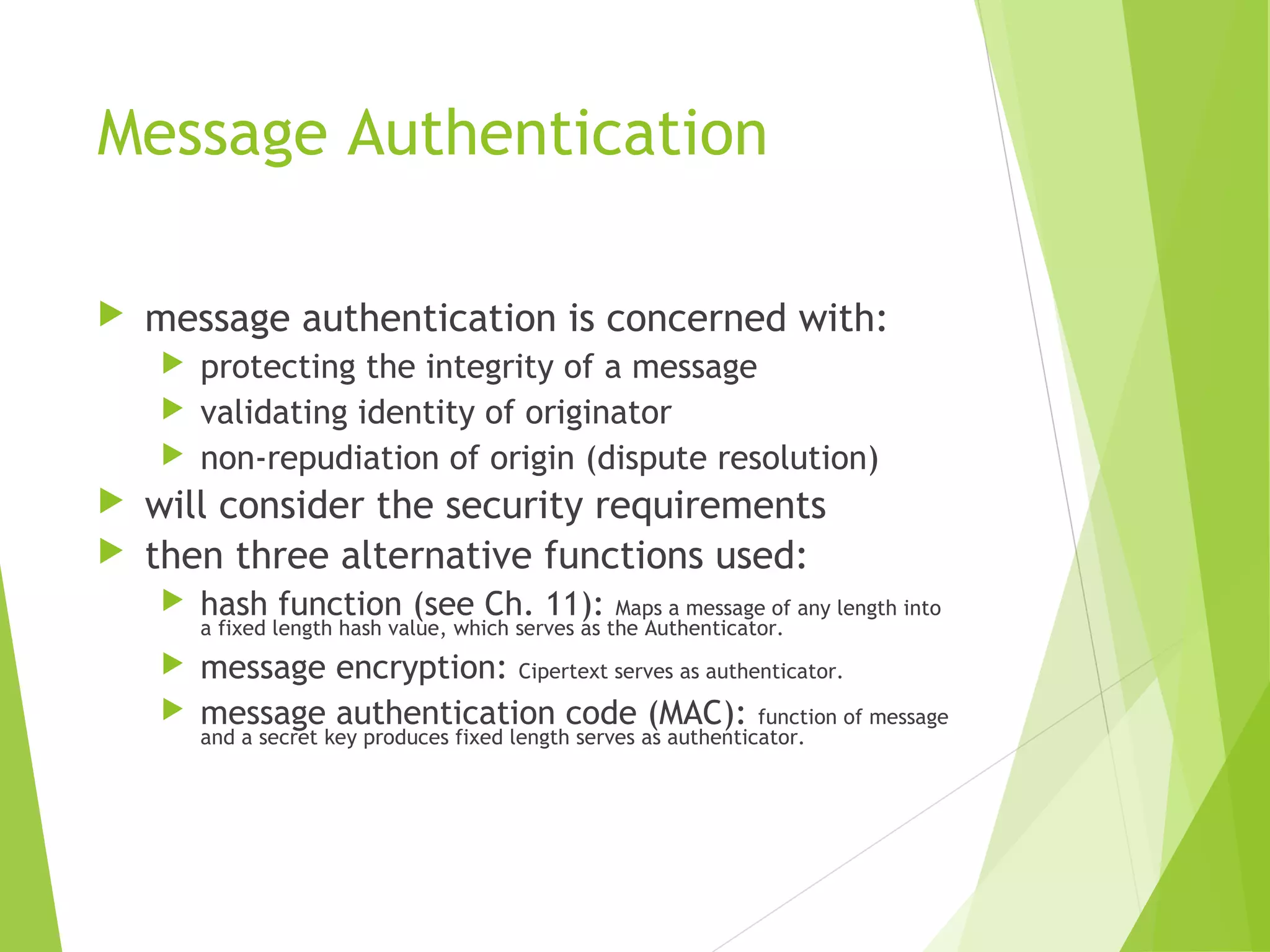 Message Authentication  message authentication is concerned with:  protecting the integrity of a message  validating identity of originator  non-repudiation of origin (dispute resolution)  will consider the security requirements  then three alternative functions used:  hash function (see Ch. 11): Maps a message of any length into a fixed length hash value, which serves as the Authenticator.  message encryption: Cipertext serves as authenticator.  message authentication code (MAC): function of message and a secret key produces fixed length serves as authenticator. 