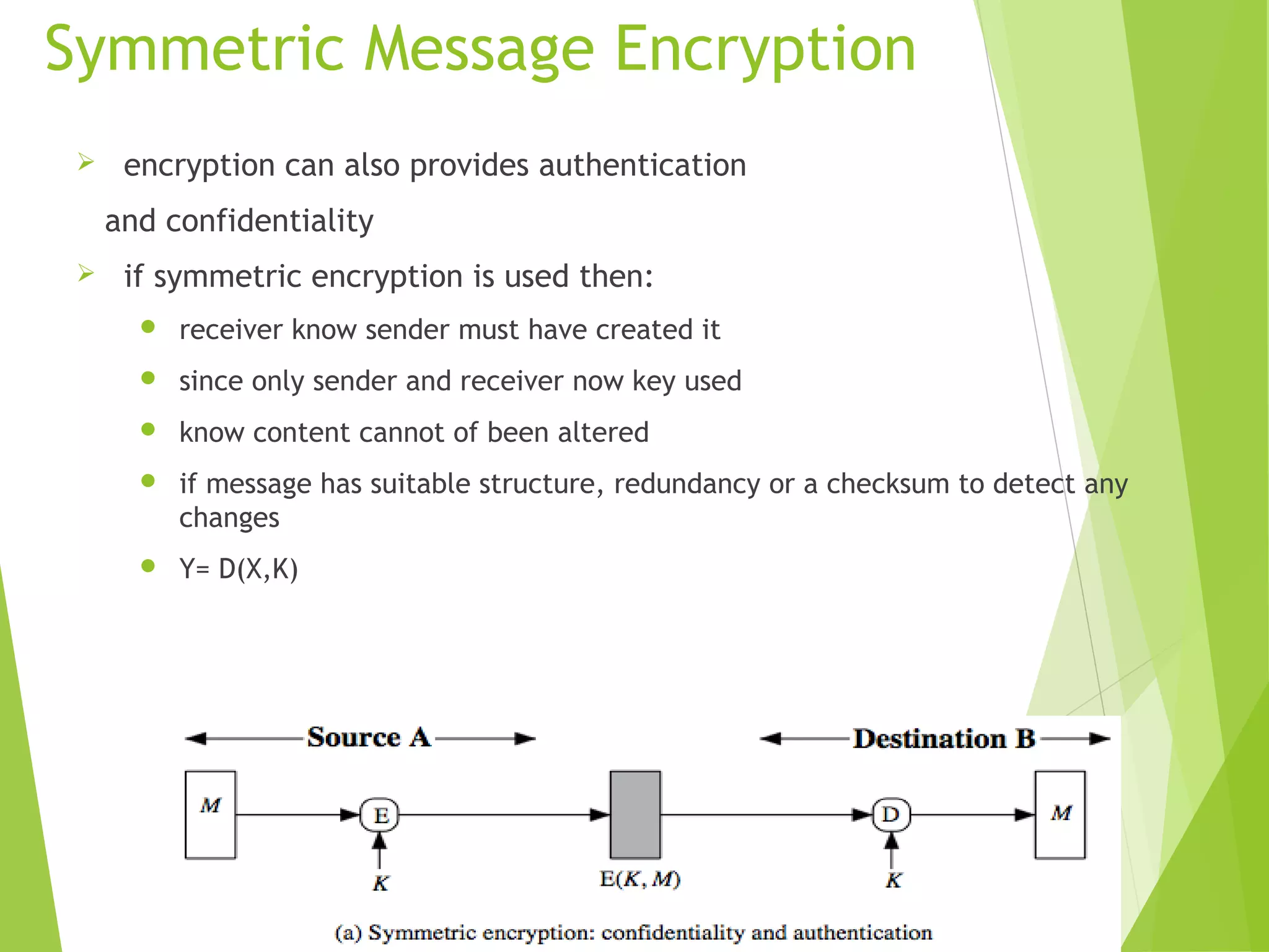 Symmetric Message Encryption  encryption can also provides authentication and confidentiality  if symmetric encryption is used then:  receiver know sender must have created it  since only sender and receiver now key used  know content cannot of been altered  if message has suitable structure, redundancy or a checksum to detect any changes  Y= D(X,K) 
