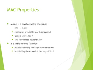 MAC Properties
 a MAC is a cryptographic checksum
MAC = CK(M)
 condenses a variable-length message M
 using a secret key K
 to a fixed-sized authenticator
 is a many-to-one function
 potentially many messages have same MAC
 but finding these needs to be very difficult
 