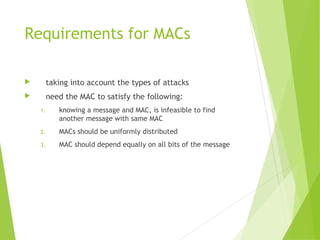 Requirements for MACs
 taking into account the types of attacks
 need the MAC to satisfy the following:
1. knowing a message and MAC, is infeasible to find
another message with same MAC
2. MACs should be uniformly distributed
3. MAC should depend equally on all bits of the message
 