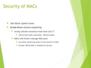 Security of MACs
 like block ciphers have:
 brute-force attacks exploiting
 strong collision resistance hash have cost 2
m/2
 128-bit hash looks vulnerable, 160-bits better
 MACs with known message-MAC pairs
 can either attack key space (cf key search) or MAC
 at least 128-bit MAC is needed for security
 