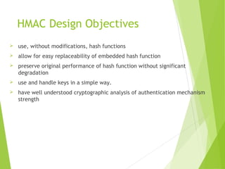 HMAC Design Objectives
 use, without modifications, hash functions
 allow for easy replaceability of embedded hash function
 preserve original performance of hash function without significant
degradation
 use and handle keys in a simple way.
 have well understood cryptographic analysis of authentication mechanism
strength
 