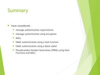 Summary
 have considered:
 message authentication requirements
 message authentication using encryption
 MACs
 HMAC authentication using a hash function
 CMAC authentication using a block cipher
 Pseudorandom Number Generation (PRNG) using Hash
Functions and MACs
 