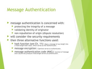 Message Authentication
 message authentication is concerned with:
 protecting the integrity of a message
 validating identity of originator
 non-repudiation of origin (dispute resolution)
 will consider the security requirements
 then three alternative functions used:
 hash function (see Ch. 11): Maps a message of any length into
a fixed length hash value, which serves as the Authenticator.
 message encryption: Cipertext serves as authenticator.
 message authentication code (MAC): function of message
and a secret key produces fixed length serves as authenticator.
 
