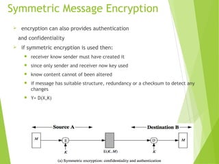 Symmetric Message Encryption
 encryption can also provides authentication
and confidentiality
 if symmetric encryption is used then:
 receiver know sender must have created it
 since only sender and receiver now key used
 know content cannot of been altered
 if message has suitable structure, redundancy or a checksum to detect any
changes
 Y= D(X,K)
 