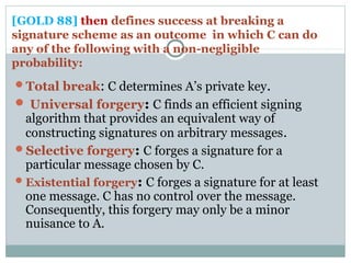 [GOLD 88] then defines success at breaking a
signature scheme as an outcome in which C can do
any of the following with a non-negligible
probability:
Total break: C determines A’s private key.
 Universal forgery: C finds an efficient signing
algorithm that provides an equivalent way of
constructing signatures on arbitrary messages.
Selective forgery: C forges a signature for a
particular message chosen by C.
Existential forgery: C forges a signature for at least
one message. C has no control over the message.
Consequently, this forgery may only be a minor
nuisance to A.
 