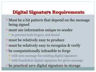 Digital Signature RequirementsDigital Signature Requirements
Must be a bit pattern that depend on the message
being signed
must use information unique to sender
 to prevent both forgery and denial
must be relatively easy to produce
must be relatively easy to recognize & verify
be computationally infeasible to forge
 with new message for existing digital signature
 with fraudulent digital signature for given message
be practical save digital signature in storage
 