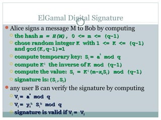 ElGamal Digital Signature
Alice signs a message M to Bob by computing
 the hashthe hash m = H(M)m = H(M), 0 <= m <= (q-1), 0 <= m <= (q-1)
 chose random integerchose random integer KK withwith 1 <= K <= (q-1)1 <= K <= (q-1)
andand gcd(K,q-1)=1gcd(K,q-1)=1
 compute temporary key:compute temporary key: SS11 = a= a
kk
mod qmod q
 computecompute KK-1-1
the inverse ofthe inverse of K mod (q-1)K mod (q-1)
 compute the value:compute the value: SS22 = K= K-1-1
(m-x(m-xAASS11) mod (q-1)) mod (q-1)
 signature is:signature is:(S(S11,S,S22))
any user B can verify the signature by computing
 VV11 = a= a
mm
mod qmod q
 VV22 = y= yAA
SS11
SS11
SS22
mod qmod q
 signature is valid ifsignature is valid if VV11 = V= V22
 