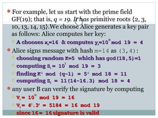 For example, let us start with the prime field
GF(19); that is, q = 19. It has primitive roots {2, 3,
10, 13, 14, 15}.We choose Alice generates a key pair
as follows: Alice computes her key:
 AA chooseschooses xxAA=16=16 & computes& computes yyAA=10=10
1616
mod 19 = 4mod 19 = 4
Alice signs message with hash m=14 as (3,4):
 choosing randomchoosing random K=5K=5 which haswhich has gcd(18,5)=1gcd(18,5)=1
 computingcomputing SS11 = 10= 10
55
mod 19 = 3mod 19 = 3
 findingfinding KK-1-1
mod (q-1) = 5mod (q-1) = 5-1-1
mod 18 = 11mod 18 = 11
 computingcomputing SS22 = 11(14-16.3) mod 18 = 4= 11(14-16.3) mod 18 = 4
any user B can verify the signature by computing
 VV11 = 10= 10
1414
mod 19 = 16mod 19 = 16
 VV22 = 4= 433
.3.344
= 5184 = 16 mod 19= 5184 = 16 mod 19
 sincesince 1616 = 16= 16 signature is validsignature is valid
 