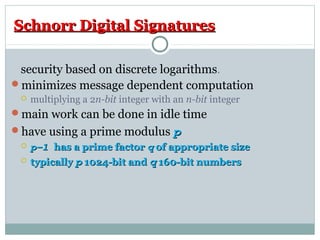 Schnorr Digital SignaturesSchnorr Digital Signatures
security based on discrete logarithms.
minimizes message dependent computation
 multiplying a 2n-bit integer with an n-bit integer
main work can be done in idle time
have using a prime modulus pp
 p–1p–1 has a prime factorhas a prime factor qq of appropriate sizeof appropriate size
 typicallytypically pp 1024-bit and1024-bit and qq 160-bit numbers160-bit numbers
 