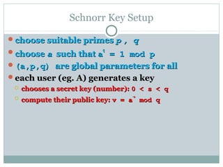 Schnorr Key Setup
choose suitable primeschoose suitable primes pp , q, q
choosechoose aa such thatsuch that aa
qq
= 1 mod p= 1 mod p
(a,p,q)(a,p,q) are global parameters for allare global parameters for all
each user (eg. A) generates a keyeach user (eg. A) generates a key
 chooses a secret key (number):chooses a secret key (number): 0 < s < q0 < s < q
 compute their public key:compute their public key: v = av = a
-s-s
mod qmod q
 
