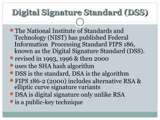Digital Signature Standard (DSS)Digital Signature Standard (DSS)
The National Institute of Standards and
Technology (NIST) has published Federal
Information Processing Standard FIPS 186,
known as the Digital Signature Standard (DSS).
revised in 1993, 1996 & then 2000
uses the SHA hash algorithm
DSS is the standard, DSA is the algorithm
FIPS 186-2 (2000) includes alternative RSA &
elliptic curve signature variants
DSA is digital signature only unlike RSA
is a public-key technique
 