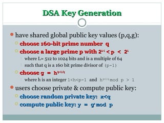 DSA Key GenerationDSA Key Generation
have shared global public key values (p,q,g):
 choose 160-bit prime number qchoose 160-bit prime number q
 choose a large prime p withchoose a large prime p with 22L-1L-1
<< p < 2p < 2LL
 where L= 512 to 1024 bits and is a multiple of 64
 such that q is a 160 bit prime divisor of (p-1)
 choosechoose g = hg = h(p-1)/q(p-1)/q
 where h is an integer 1<h<p-1 and h(p-1)/q
mod p > 1
users choose private & compute public key:
 choose random private key:choose random private key: x<qx<q
 compute public key:compute public key: y = gy = gxx
mod pmod p
 