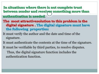In situations where there is not complete trustIn situations where there is not complete trust
between sender and receiver something more thanbetween sender and receiver something more than
authentication is neededauthentication is needed.
The most attractivesolution to this problem is theThe most attractivesolution to this problem is the
digital signature .digital signature . The digital signature must haveThe digital signature must have
the following properties:the following properties:
It must verify the author and the date and time of theIt must verify the author and the date and time of the
signature.signature.
It must authenticate the contents at the time of the signature.It must authenticate the contents at the time of the signature.
It must be verifiable by third parties, to resolve disputes.It must be verifiable by third parties, to resolve disputes.
Thus, the digital signature function includes theThus, the digital signature function includes the
authentication functionauthentication function.
 