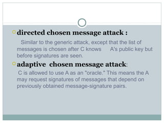  directed chosen message attack :
Similar to the generic attack, except that the list of
messages is chosen after C knows A's public key but
before signatures are seen.
 adaptive chosen message attack:
C is allowed to use A as an "oracle." This means the A
may request signatures of messages that depend on
previously obtained message-signature pairs.
 