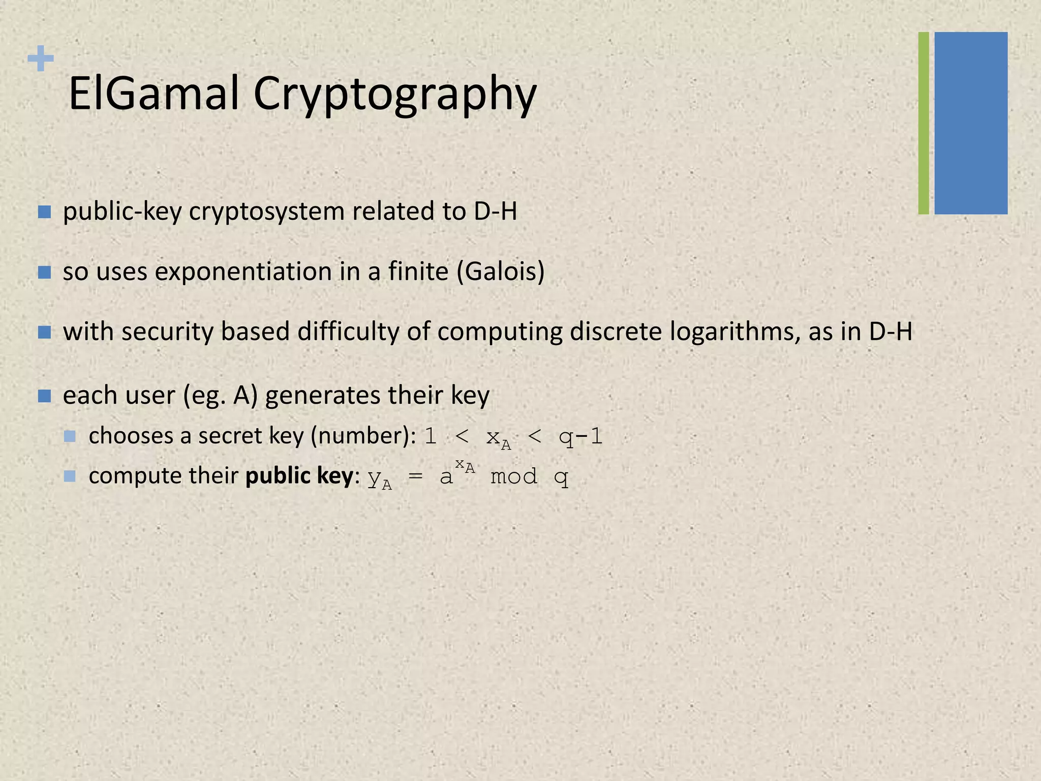 +
ElGamal Cryptography
 public-key cryptosystem related to D-H
 so uses exponentiation in a finite (Galois)
 with security based difficulty of computing discrete logarithms, as in D-H
 each user (eg. A) generates their key
 chooses a secret key (number): 1 < xA < q-1
 compute their public key: yA = a
xA
mod q
 