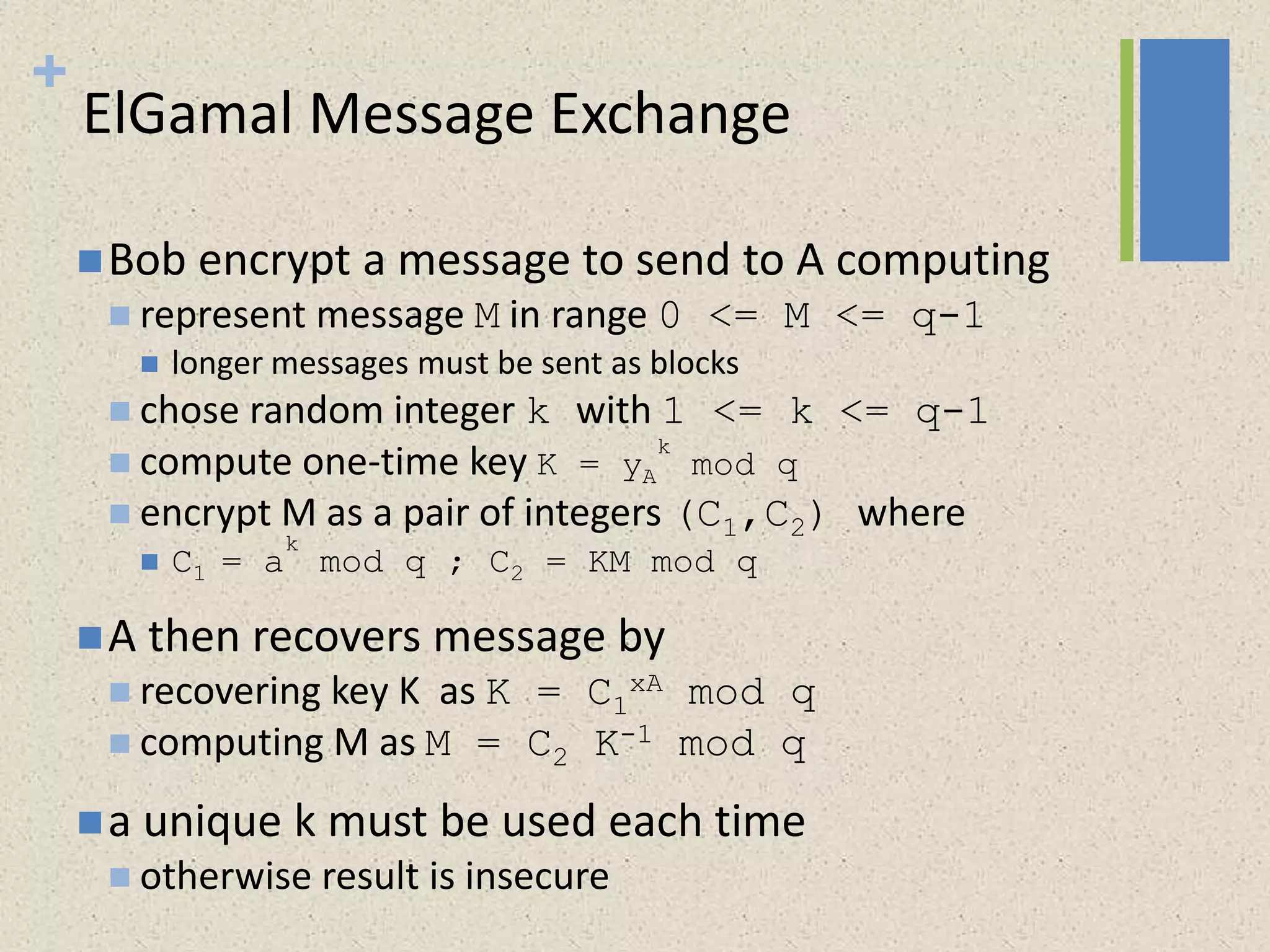 +
ElGamal Message Exchange
Bob encrypt a message to send to A computing
 represent message M in range 0 <= M <= q-1
 longer messages must be sent as blocks
 chose random integer k with 1 <= k <= q-1
 compute one-time key K = yA
k
mod q
 encrypt M as a pair of integers (C1,C2) where
 C1 = a
k
mod q ; C2 = KM mod q
A then recovers message by
 recovering key K as K = C1
xA mod q
 computing M as M = C2 K-1 mod q
a unique k must be used each time
 otherwise result is insecure
 