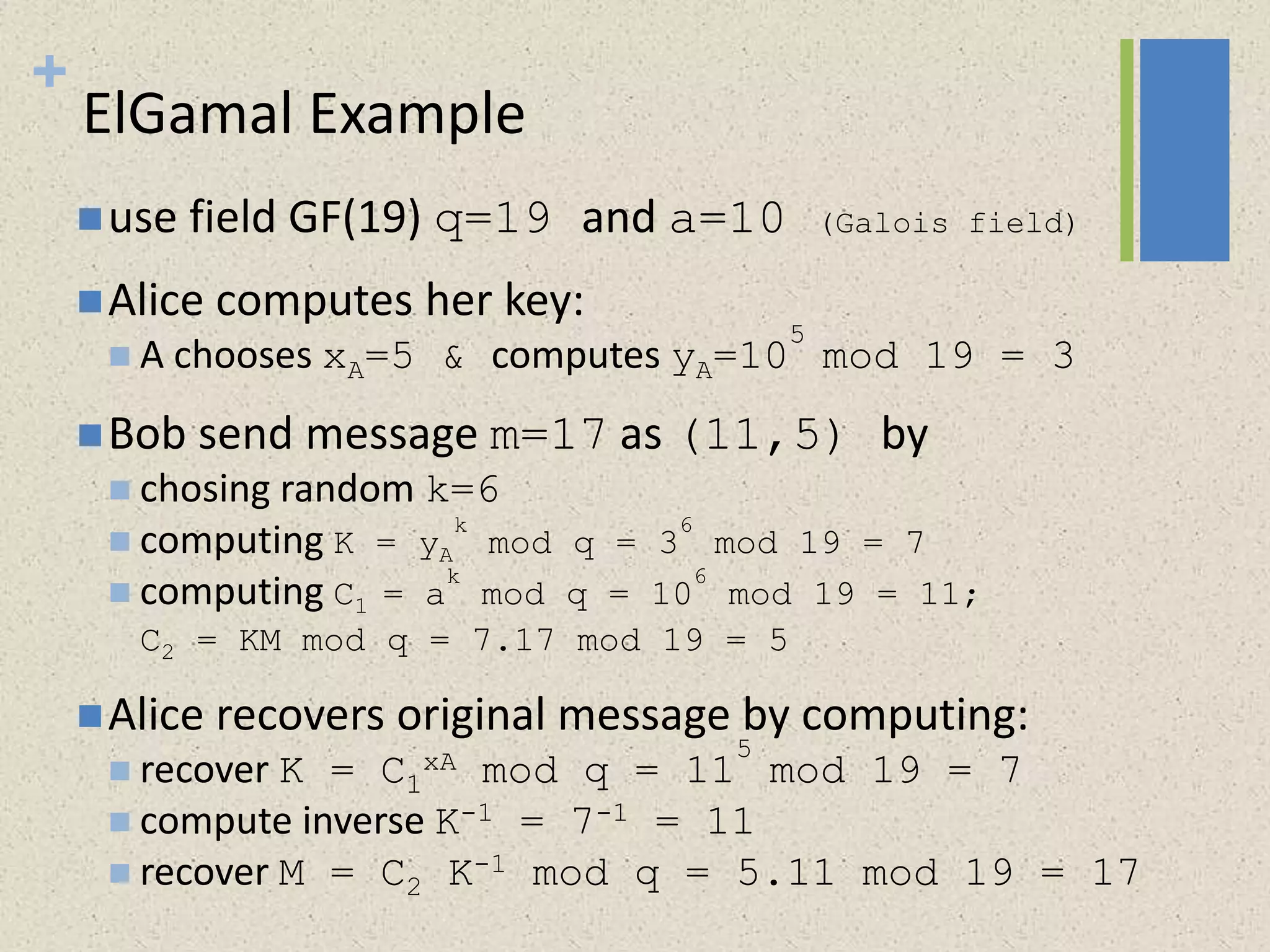 +
ElGamal Example
use field GF(19) q=19 and a=10 (Galois field)
Alice computes her key:
 A chooses xA=5 & computes yA=10
5
mod 19 = 3
Bob send message m=17 as (11,5) by
 chosing random k=6
 computing K = yA
k
mod q = 3
6
mod 19 = 7
 computing C1 = a
k
mod q = 10
6
mod 19 = 11;
C2 = KM mod q = 7.17 mod 19 = 5
Alice recovers original message by computing:
 recover K = C1
xA mod q = 11
5
mod 19 = 7
 compute inverse K-1 = 7-1 = 11
 recover M = C2 K-1 mod q = 5.11 mod 19 = 17
 