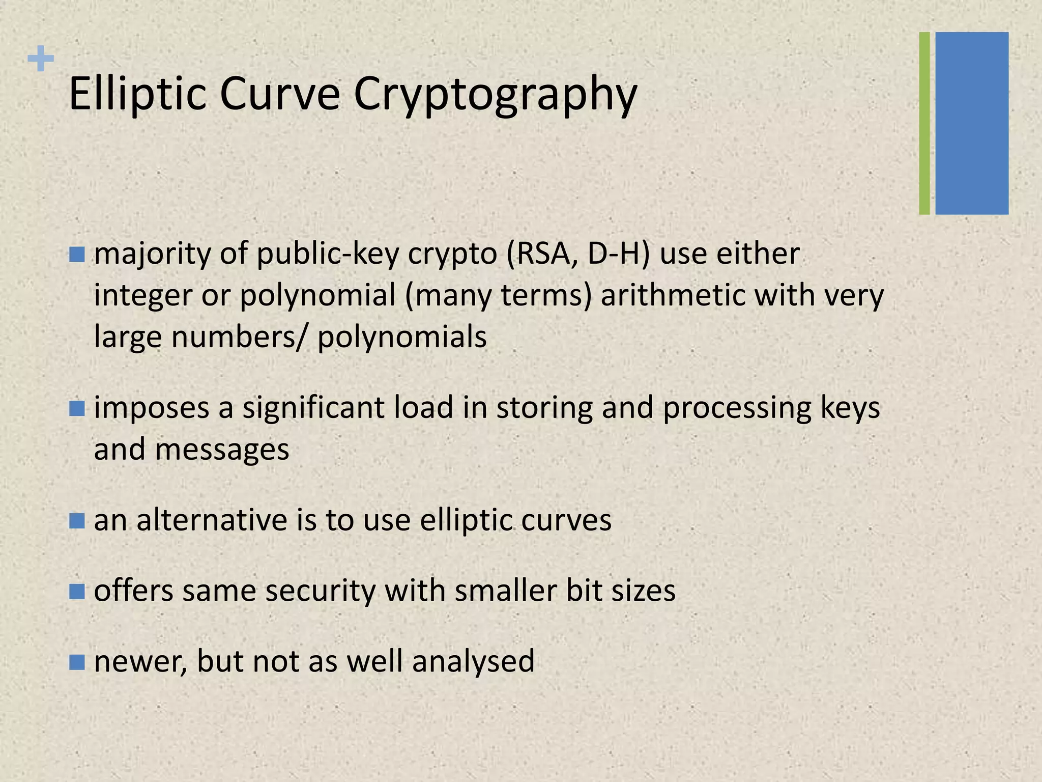 +
Elliptic Curve Cryptography
 majority of public-key crypto (RSA, D-H) use either
integer or polynomial (many terms) arithmetic with very
large numbers/ polynomials
 imposes a significant load in storing and processing keys
and messages
 an alternative is to use elliptic curves
 offers same security with smaller bit sizes
 newer, but not as well analysed
 