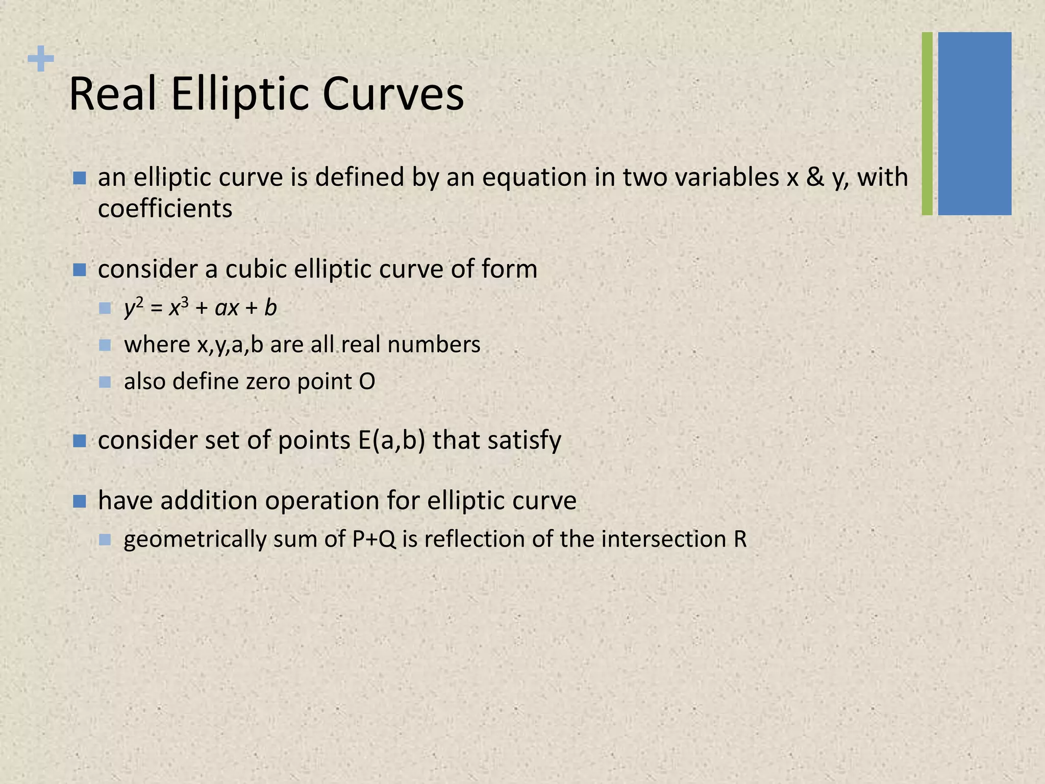 +
Real Elliptic Curves
 an elliptic curve is defined by an equation in two variables x & y, with
coefficients
 consider a cubic elliptic curve of form
 y2 = x3 + ax + b
 where x,y,a,b are all real numbers
 also define zero point O
 consider set of points E(a,b) that satisfy
 have addition operation for elliptic curve
 geometrically sum of P+Q is reflection of the intersection R
 