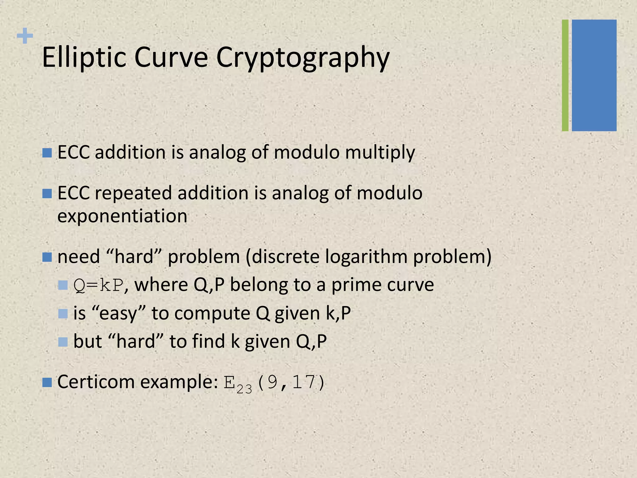 +
Elliptic Curve Cryptography
 ECC addition is analog of modulo multiply
 ECC repeated addition is analog of modulo
exponentiation
 need “hard” problem (discrete logarithm problem)
 Q=kP, where Q,P belong to a prime curve
 is “easy” to compute Q given k,P
 but “hard” to find k given Q,P
 Certicom example: E23(9,17)
 