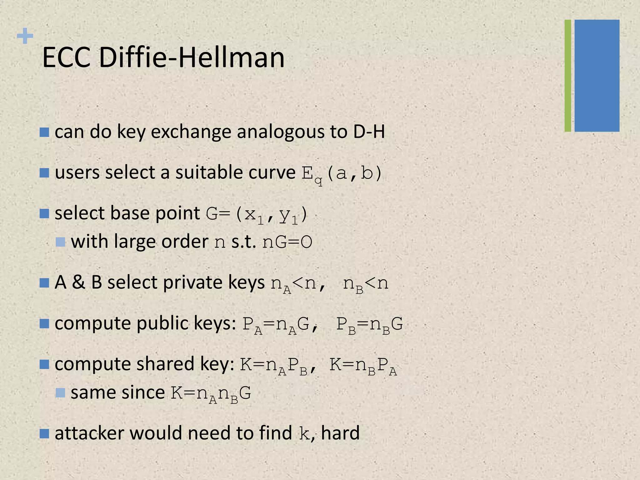 +
ECC Diffie-Hellman
 can do key exchange analogous to D-H
 users select a suitable curve Eq(a,b)
 select base point G=(x1,y1)
 with large order n s.t. nG=O
 A & B select private keys nA<n, nB<n
 compute public keys: PA=nAG, PB=nBG
 compute shared key: K=nAPB, K=nBPA
 same since K=nAnBG
 attacker would need to find k, hard
 