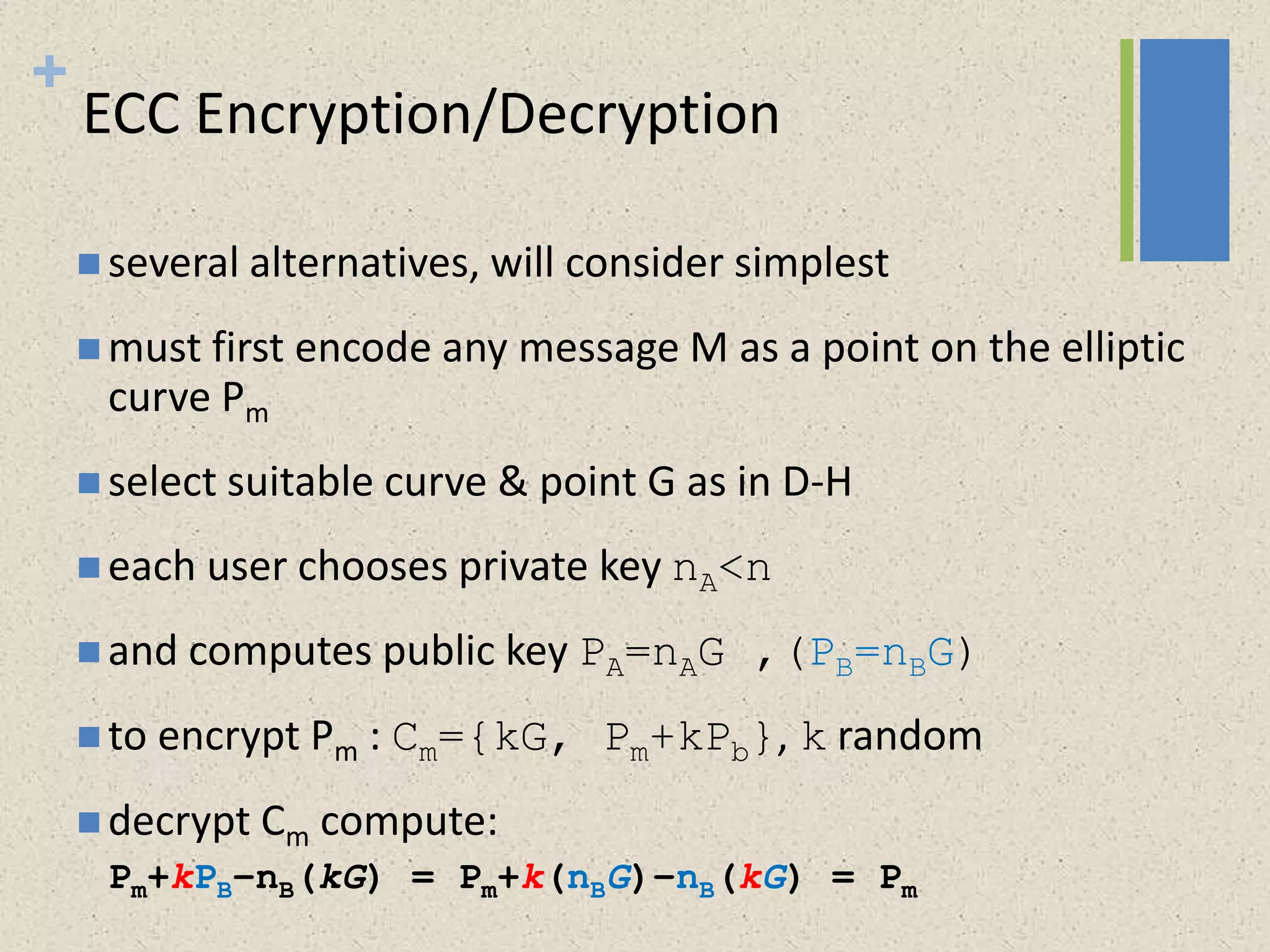 +
ECC Encryption/Decryption
 several alternatives, will consider simplest
 must first encode any message M as a point on the elliptic
curve Pm
 select suitable curve & point G as in D-H
 each user chooses private key nA<n
 and computes public key PA=nAG ,(PB=nBG)
 to encrypt Pm : Cm={kG, Pm+kPb}, k random
 decrypt Cm compute:
Pm+kPB–nB(kG) = Pm+k(nBG)–nB(kG) = Pm
 