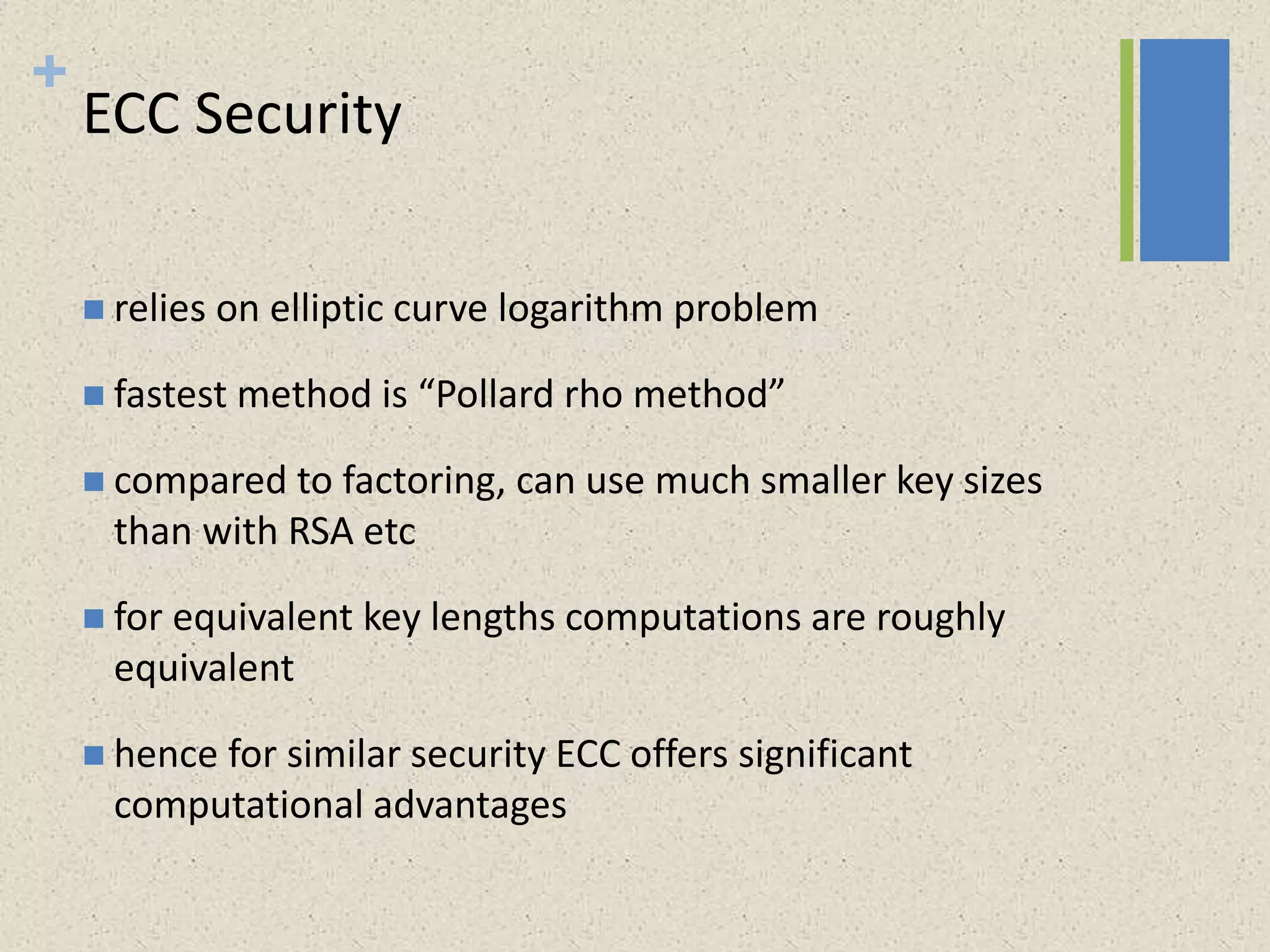 +
ECC Security
 relies on elliptic curve logarithm problem
 fastest method is “Pollard rho method”
 compared to factoring, can use much smaller key sizes
than with RSA etc
 for equivalent key lengths computations are roughly
equivalent
 hence for similar security ECC offers significant
computational advantages
 