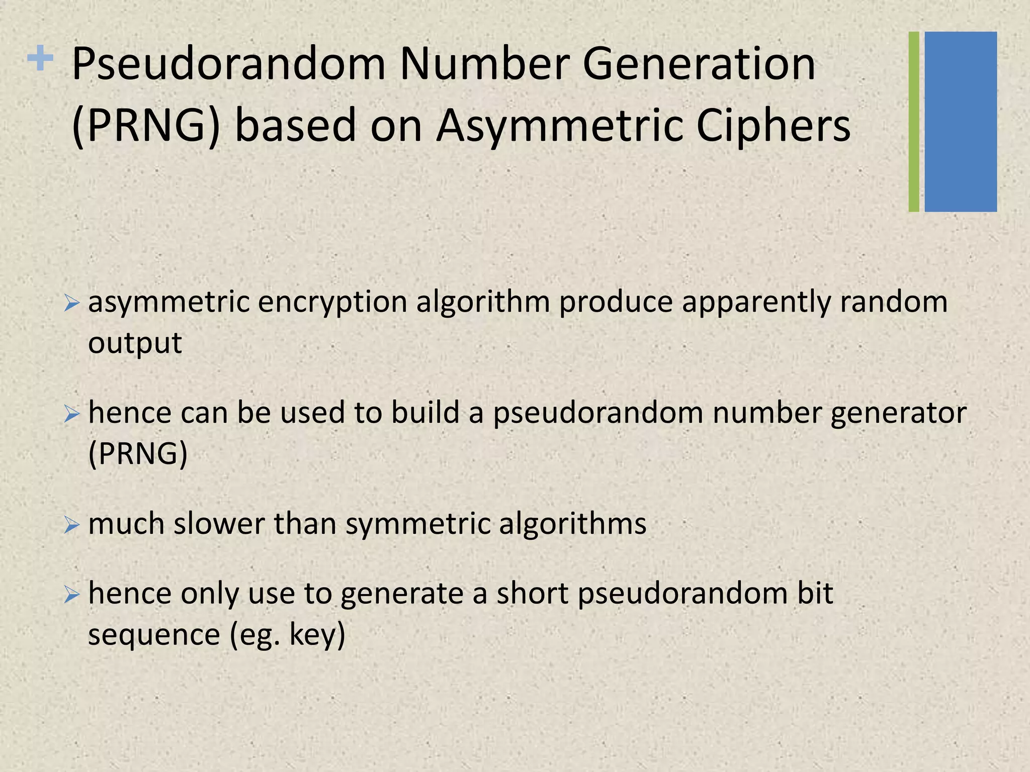 + Pseudorandom Number Generation
(PRNG) based on Asymmetric Ciphers
 asymmetric encryption algorithm produce apparently random
output
 hence can be used to build a pseudorandom number generator
(PRNG)
 much slower than symmetric algorithms
 hence only use to generate a short pseudorandom bit
sequence (eg. key)
 