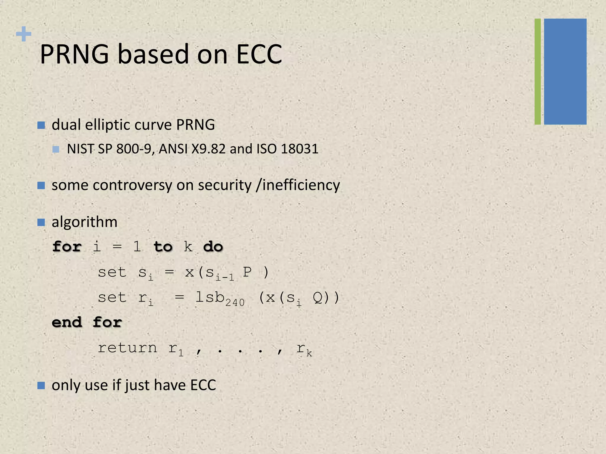 +
PRNG based on ECC
 dual elliptic curve PRNG
 NIST SP 800-9, ANSI X9.82 and ISO 18031
 some controversy on security /inefficiency
 algorithm
for i = 1 to k do
set si = x(si-1 P )
set ri = lsb240 (x(si Q))
end for
return r1 , . . . , rk
 only use if just have ECC
 