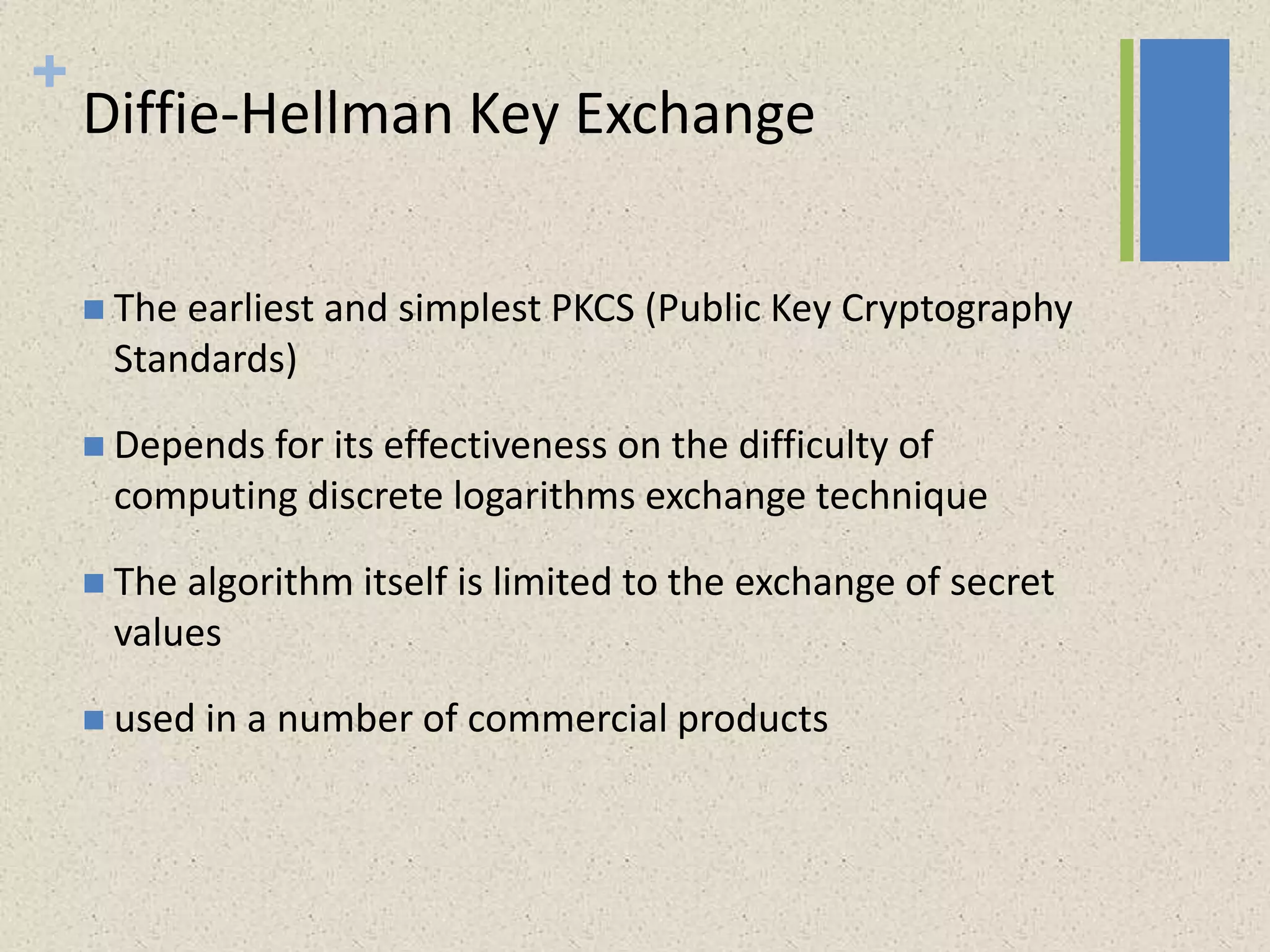 +
Diffie-Hellman Key Exchange
 The earliest and simplest PKCS (Public Key Cryptography
Standards)
 Depends for its effectiveness on the difficulty of
computing discrete logarithms exchange technique
 The algorithm itself is limited to the exchange of secret
values
 used in a number of commercial products
 