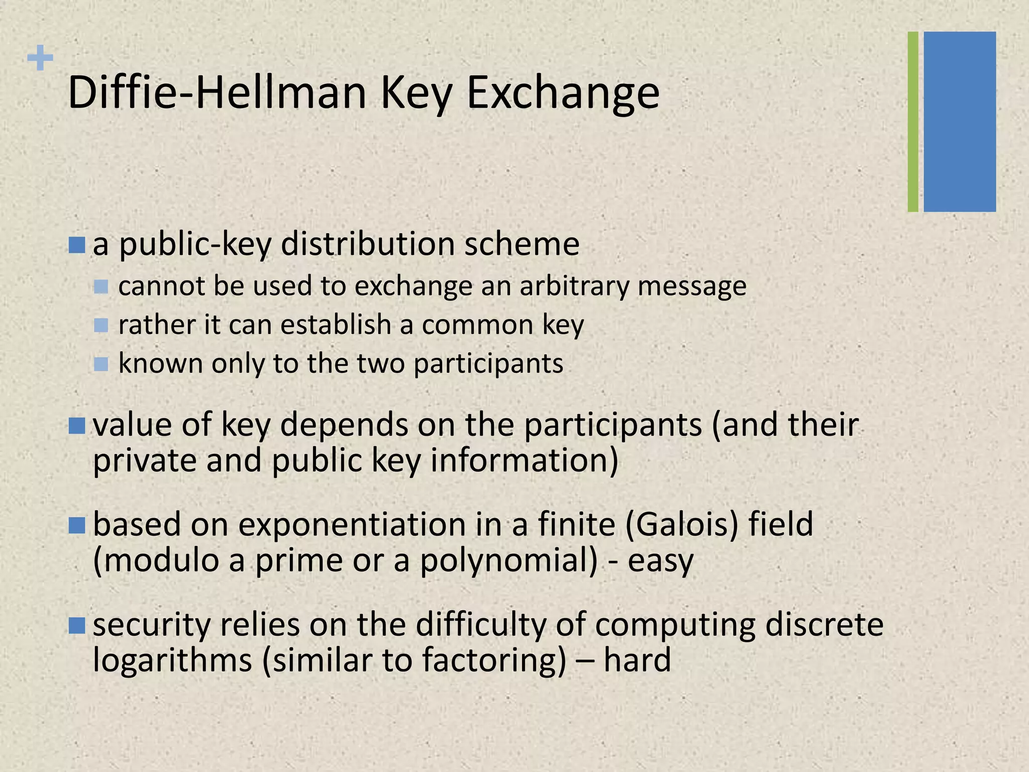+
Diffie-Hellman Key Exchange
 a public-key distribution scheme
 cannot be used to exchange an arbitrary message
 rather it can establish a common key
 known only to the two participants
 value of key depends on the participants (and their
private and public key information)
 based on exponentiation in a finite (Galois) field
(modulo a prime or a polynomial) - easy
 security relies on the difficulty of computing discrete
logarithms (similar to factoring) – hard
 