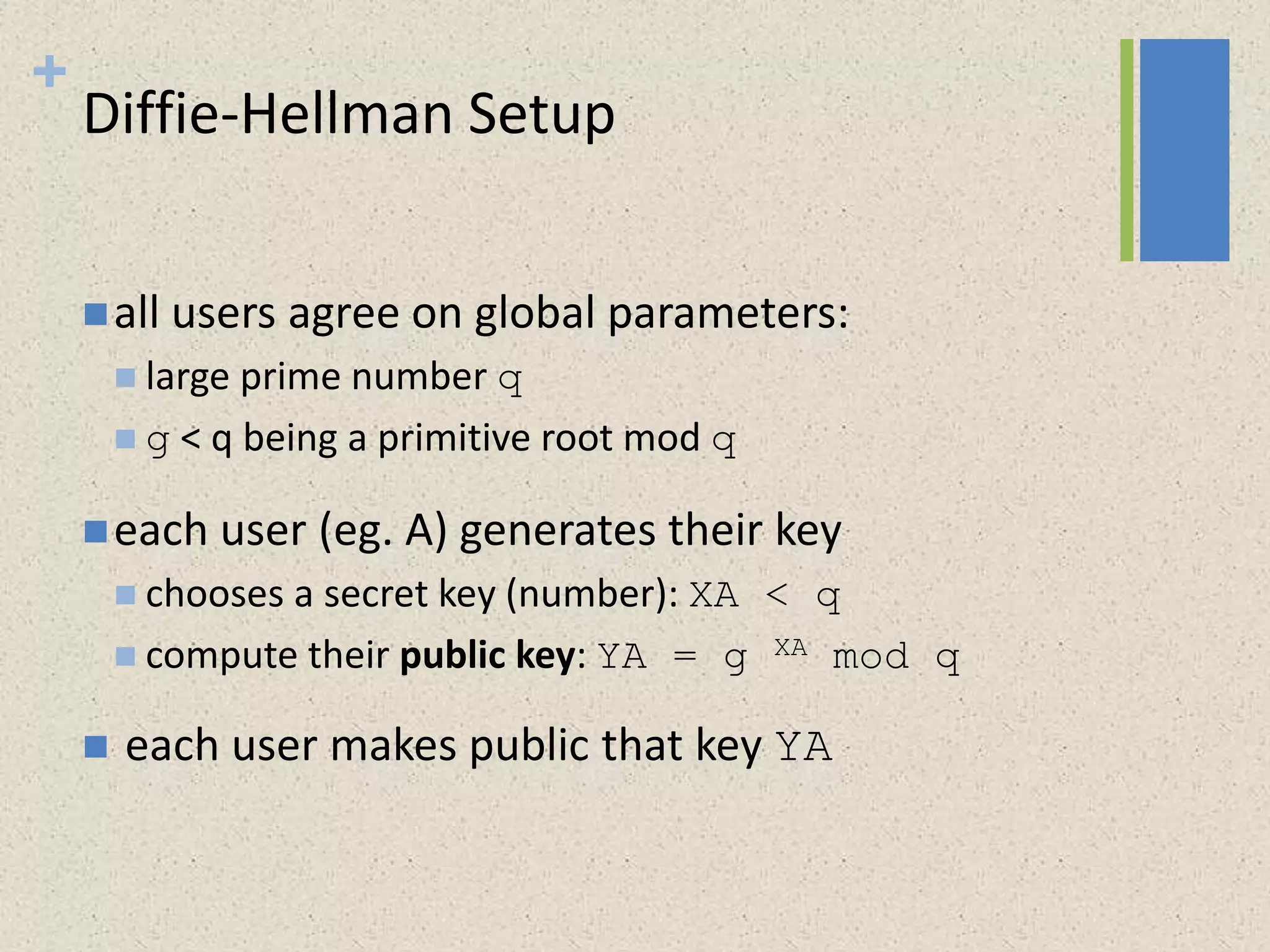 +
Diffie-Hellman Setup
all users agree on global parameters:
 large prime number q
 g < q being a primitive root mod q
each user (eg. A) generates their key
 chooses a secret key (number): XA < q
 compute their public key: YA = g XA mod q
 each user makes public that key YA
 
