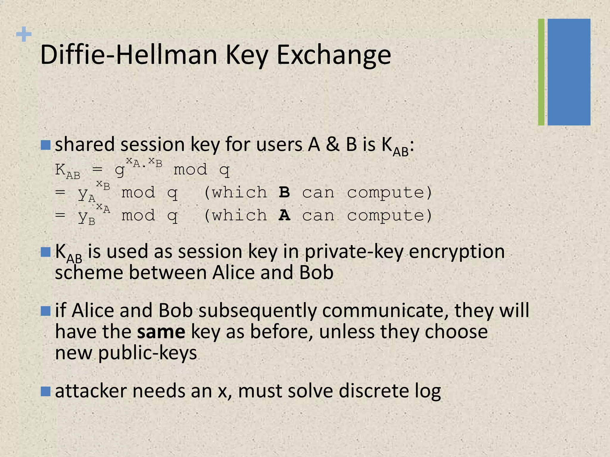 +
Diffie-Hellman Key Exchange
 shared session key for users A & B is KAB:
KAB = g
xA.xB
mod q
= yA
xB
mod q (which B can compute)
= yB
xA
mod q (which A can compute)
 KAB is used as session key in private-key encryption
scheme between Alice and Bob
 if Alice and Bob subsequently communicate, they will
have the same key as before, unless they choose
new public-keys
 attacker needs an x, must solve discrete log
 
