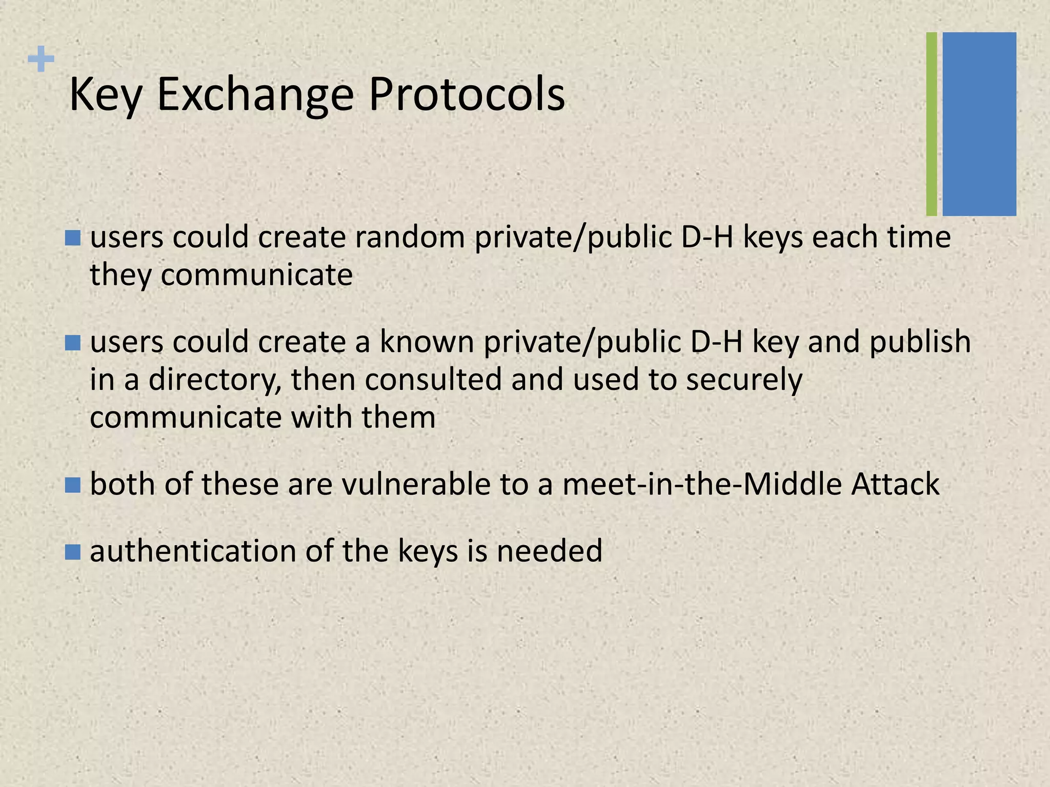 +
Key Exchange Protocols
 users could create random private/public D-H keys each time
they communicate
 users could create a known private/public D-H key and publish
in a directory, then consulted and used to securely
communicate with them
 both of these are vulnerable to a meet-in-the-Middle Attack
 authentication of the keys is needed
 