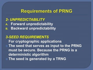 2- UNPREDICTABILITY
A. Forward unpredictability
B. Backward unpredictability
3-SEED REQUIREMENTS
For cryptographic applications
 The seed that serves as input to the PRNG
must be secure. Because the PRNG is a
deterministic algorithm
 The seed is generated by a TRNG
 