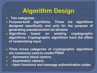  Two categories.
 Purpose-built algorithms: These are algorithms
designed specifically and only for the purpose of
generating pseudorandom bit streams
 Algorithms based on existing cryptographic
algorithms: Cryptographic algorithms have the effect
of randomizing input.
 Three broad categories of cryptographic algorithms
are commonly used to create PRNG
 - Symmetric block ciphers.
 - Asymmetric ciphers.
 - Hash functions and message authentication codes
 