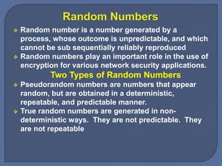  Random number is a number generated by a
process, whose outcome is unpredictable, and which
cannot be sub sequentially reliably reproduced
 Random numbers play an important role in the use of
encryption for various network security applications.
Two Types of Random Numbers
 Pseudorandom numbers are numbers that appear
random, but are obtained in a deterministic,
repeatable, and predictable manner.
 True random numbers are generated in non-
deterministic ways. They are not predictable. They
are not repeatable
 