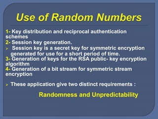 1- Key distribution and reciprocal authentication
schemes
2- Session key generation.
 Session key is a secret key for symmetric encryption
generated for use for a short period of time.
3- Generation of keys for the RSA public- key encryption
algorithm
4- Generation of a bit stream for symmetric stream
encryption
 These application give two distinct requirements :
Randomness and Unpredictability
 