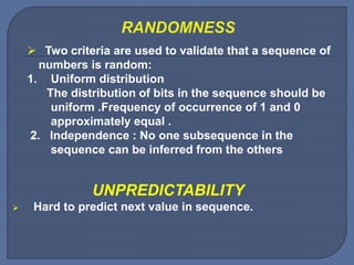  Two criteria are used to validate that a sequence of
numbers is random:
1. Uniform distribution
The distribution of bits in the sequence should be
uniform .Frequency of occurrence of 1 and 0
approximately equal .
2. Independence : No one subsequence in the
sequence can be inferred from the others
UNPREDICTABILITY
 Hard to predict next value in sequence.
 