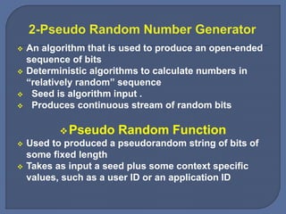  An algorithm that is used to produce an open-ended
sequence of bits
 Deterministic algorithms to calculate numbers in
“relatively random” sequence
 Seed is algorithm input .
 Produces continuous stream of random bits
Pseudo Random Function
 Used to produced a pseudorandom string of bits of
some fixed length
 Takes as input a seed plus some context specific
values, such as a user ID or an application ID
 