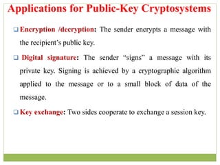 Encryption /decryption: The sender encrypts a message with
the recipient’s public key.
 Digital signature: The sender “signs” a message with its
private key. Signing is achieved by a cryptographic algorithm
applied to the message or to a small block of data of the
message.
 Key exchange: Two sides cooperate to exchange a session key.
Applications for Public-Key Cryptosystems
 