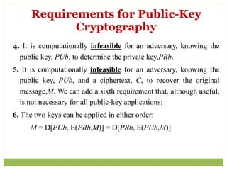 4. It is computationally infeasible for an adversary, knowing the
public key, PUb, to determine the private key,PRb.
5. It is computationally infeasible for an adversary, knowing the
public key, PUb, and a ciphertext, C, to recover the original
message,M. We can add a sixth requirement that, although useful,
is not necessary for all public-key applications:
6. The two keys can be applied in either order:
M = D[PUb, E(PRb,M)] = D[PRb, E(PUb,M)]
Requirements for Public-Key
Cryptography
 