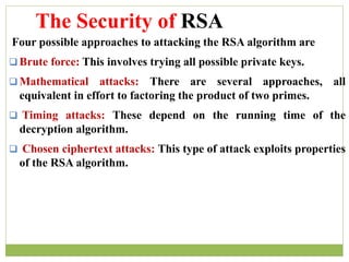 Four possible approaches to attacking the RSA algorithm are
 Brute force: This involves trying all possible private keys.
 Mathematical attacks: There are several approaches, all
equivalent in effort to factoring the product of two primes.
 Timing attacks: These depend on the running time of the
decryption algorithm.
 Chosen ciphertext attacks: This type of attack exploits properties
of the RSA algorithm.
The Security of RSA
 