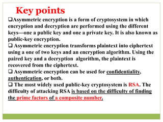 Asymmetric encryption is a form of cryptosystem in which
encryption and decryption are performed using the different
keys—one a public key and one a private key. It is also known as
public-key encryption.
 Asymmetric encryption transforms plaintext into ciphertext
using a one of two keys and an encryption algorithm. Using the
paired key and a decryption algorithm, the plaintext is
recovered from the ciphertext.
 Asymmetric encryption can be used for confidentiality,
authentication, or both.
 The most widely used public-key cryptosystem is RSA. The
difficulty of attacking RSA is based on the difficulty of finding
the prime factors of a composite number.
Key points
 