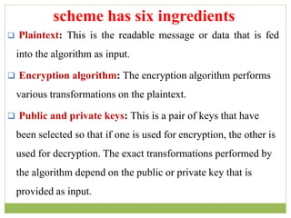  Plaintext: This is the readable message or data that is fed
into the algorithm as input.
 Encryption algorithm: The encryption algorithm performs
various transformations on the plaintext.
 Public and private keys: This is a pair of keys that have
been selected so that if one is used for encryption, the other is
used for decryption. The exact transformations performed by
the algorithm depend on the public or private key that is
provided as input.
scheme has six ingredients
 