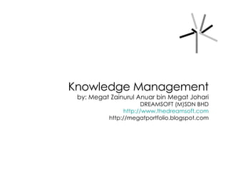 Knowledge Management by: Megat Zainurul Anuar bin Megat Johari DREAMSOFT (M)SDN BHD http://www.thedreamsoft.com http://megatportfolio.blogspot.com 