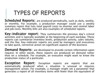 TYPES OF REPORTS
Scheduled Reports: are produced periodically, such as daily, weekly,
or monthly. For example, a production manager could use a weekly
summary report that lists total payroll costs to monitor and control labor
and job costs. Monthly bills are also examples of scheduled reports.
Key-indicator report: They summarizes the previous day’s critical
activities and is typically available at the beginning of each workday. These
reports can summarize inventory levels, production activity, sales volume,
and the like. Key-indicator reports are used by managers and executives
to take quick, corrective action on significant aspects of the business
Demand Reports: are developed to provide certain information upon
request. In other words, these reports are produced on demand rather
than on a schedule. For example, an executive might want to know the
production status of a particular.
Exception Report: Exception reports are reports that are
automatically produced when a situation is unusual or requires
management action. For example, a manager might set a parameter that
generates a report of all inventory items with fewer than the equivalent of
 